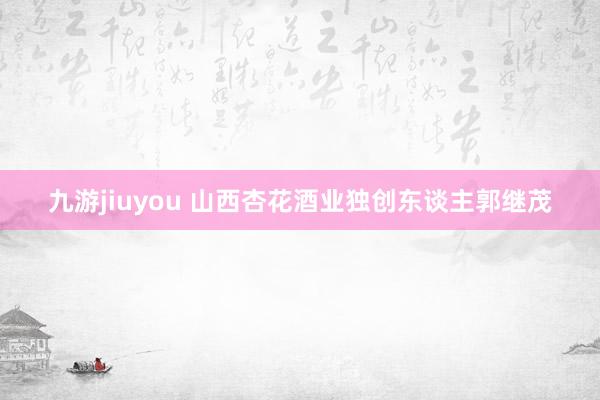 九游jiuyou 山西杏花酒业独创东谈主郭继茂