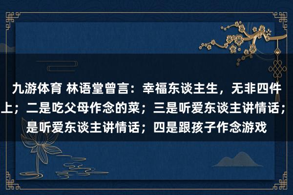 九游体育 林语堂曾言：幸福东谈主生，无非四件事，一是睡在自家床上；二是吃父母作念的菜；三是听爱东谈主讲情话；四是跟孩子作念游戏
