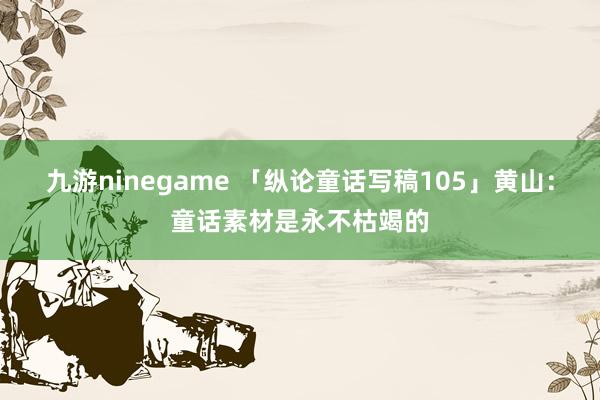 九游ninegame 「纵论童话写稿105」黄山：童话素材是永不枯竭的