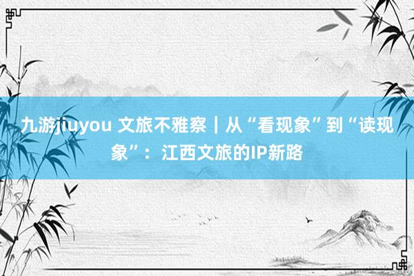 九游jiuyou 文旅不雅察｜从“看现象”到“读现象”：江西文旅的IP新路
