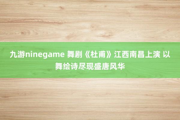 九游ninegame 舞剧《杜甫》江西南昌上演 以舞绘诗尽现盛唐风华