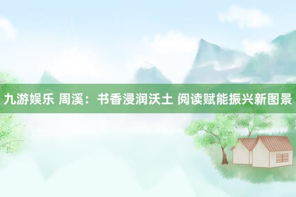 九游娱乐 周溪：书香浸润沃土 阅读赋能振兴新图景
