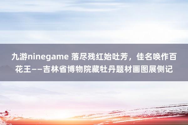 九游ninegame 落尽残红始吐芳，佳名唤作百花王——吉林省博物院藏牡丹题材画图展侧记