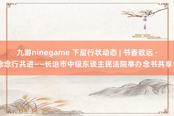 九游ninegame 下层行状动态 | 书香致远 · 念念行共进——长治市中级东谈主民法院举办念书共享会