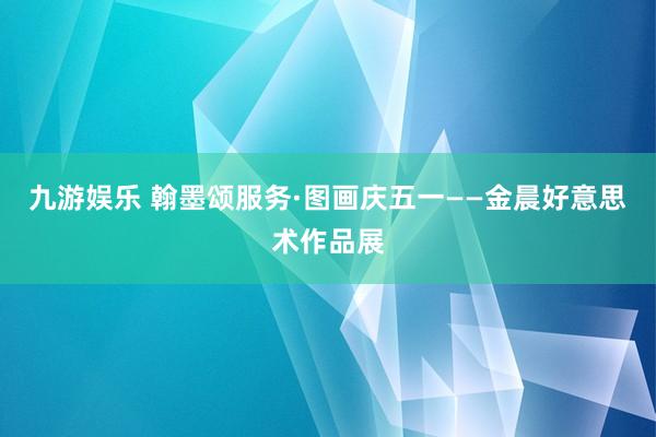 九游娱乐 翰墨颂服务·图画庆五一——金晨好意思术作品展