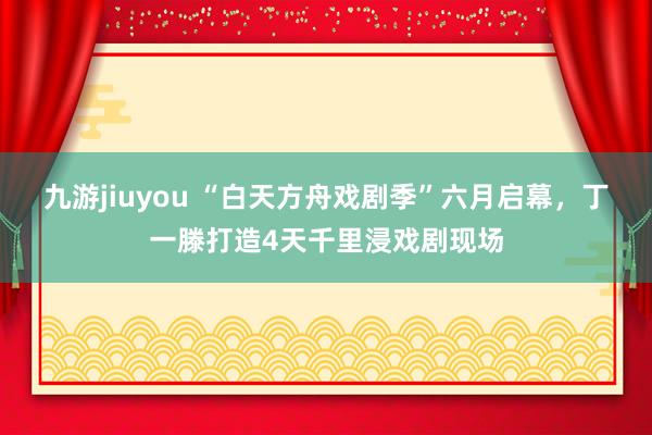 九游jiuyou “白天方舟戏剧季”六月启幕，丁一滕打造4天千里浸戏剧现场