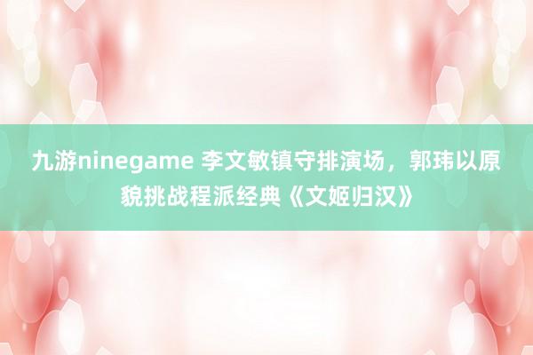 九游ninegame 李文敏镇守排演场，郭玮以原貌挑战程派经典《文姬归汉》