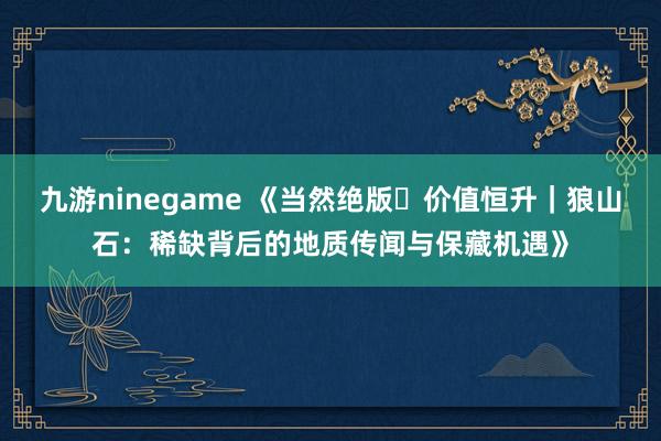 九游ninegame 《当然绝版・价值恒升｜狼山石：稀缺背后的地质传闻与保藏机遇》
