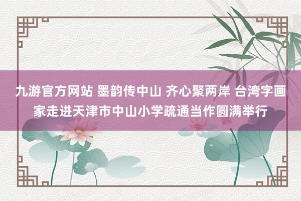 九游官方网站 墨韵传中山 齐心聚两岸 台湾字画家走进天津市中山小学疏通当作圆满举行