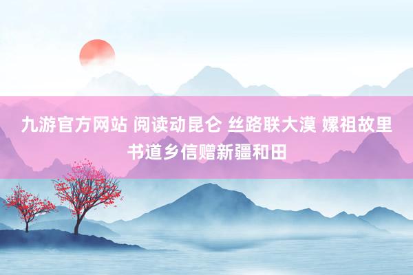 九游官方网站 阅读动昆仑 丝路联大漠 嫘祖故里书道乡信赠新疆和田