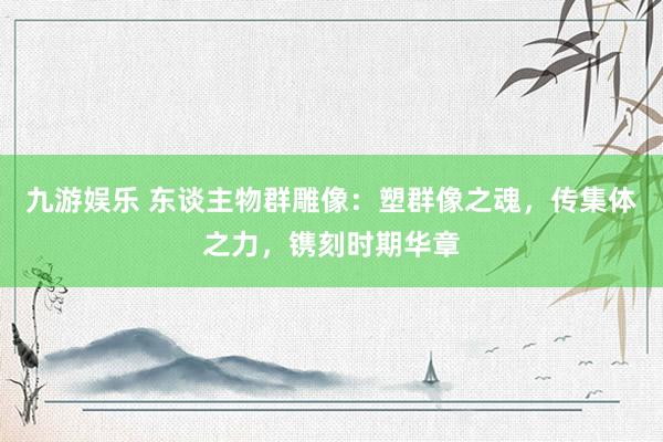 九游娱乐 东谈主物群雕像：塑群像之魂，传集体之力，镌刻时期华章