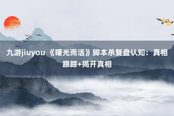 九游jiuyou 《曙光而活》脚本杀复盘认知：真相跟踪+揭开真相