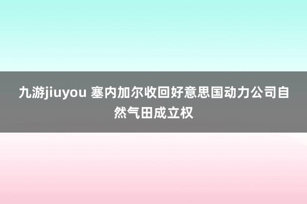 九游jiuyou 塞内加尔收回好意思国动力公司自然气田成立权