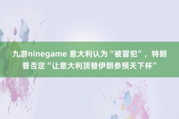九游ninegame 意大利认为“被冒犯”，特朗普否定“让意大利顶替伊朗参预天下杯”