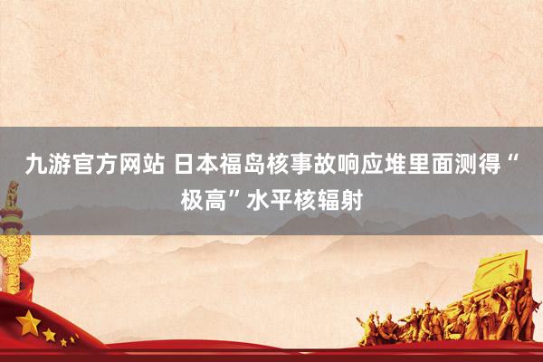 九游官方网站 日本福岛核事故响应堆里面测得“极高”水平核辐射