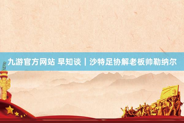 九游官方网站 早知谈｜沙特足协解老板帅勒纳尔