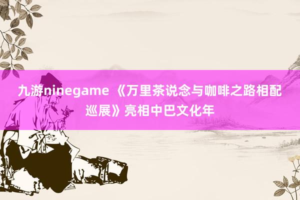九游ninegame 《万里茶说念与咖啡之路相配巡展》亮相中巴文化年