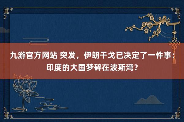 九游官方网站 突发，伊朗干戈已决定了一件事：印度的大国梦碎在波斯湾？