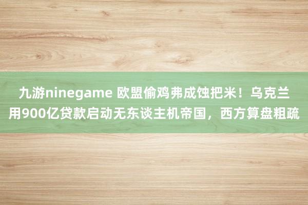 九游ninegame 欧盟偷鸡弗成蚀把米！乌克兰用900亿贷款启动无东谈主机帝国，西方算盘粗疏