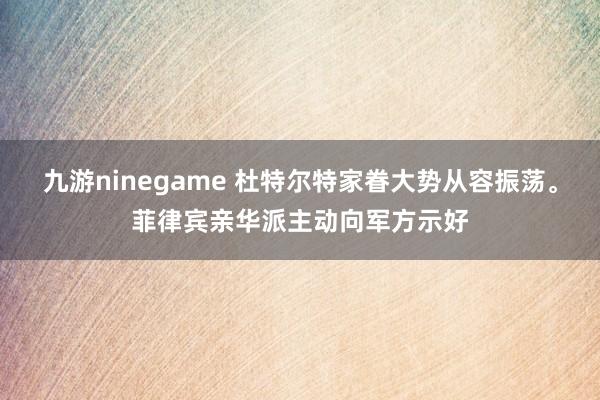 九游ninegame 杜特尔特家眷大势从容振荡。菲律宾亲华派主动向军方示好