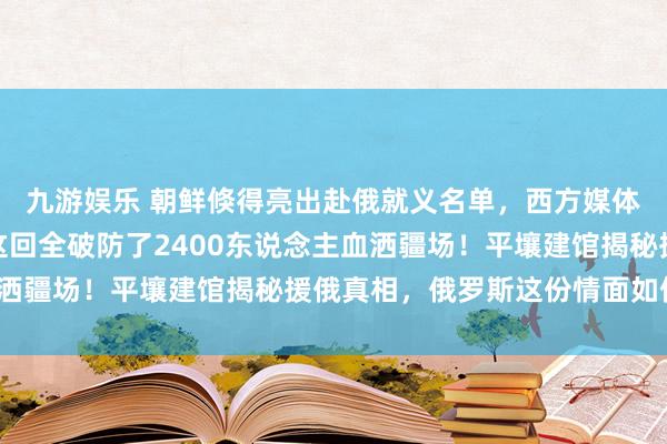 九游娱乐 朝鲜倏得亮出赴俄就义名单，西方媒体赶快闭嘴，好意思韩这回全破防了2400东说念主血洒疆场！平壤建馆揭秘援俄真相，俄罗斯这份情面如何还？