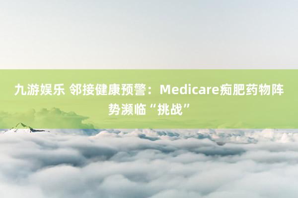 九游娱乐 邻接健康预警：Medicare痴肥药物阵势濒临“挑战”