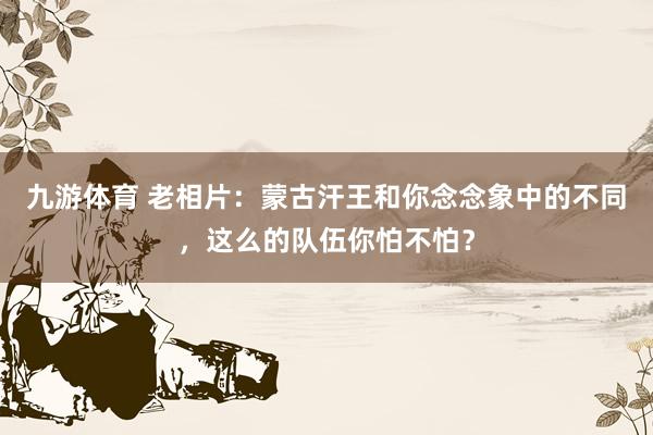 九游体育 老相片：蒙古汗王和你念念象中的不同，这么的队伍你怕不怕？