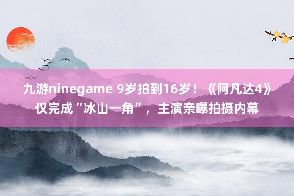 九游ninegame 9岁拍到16岁！《阿凡达4》仅完成“冰山一角”，主演亲曝拍摄内幕