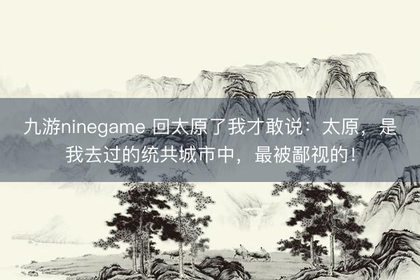 九游ninegame 回太原了我才敢说：太原，是我去过的统共城市中，最被鄙视的！