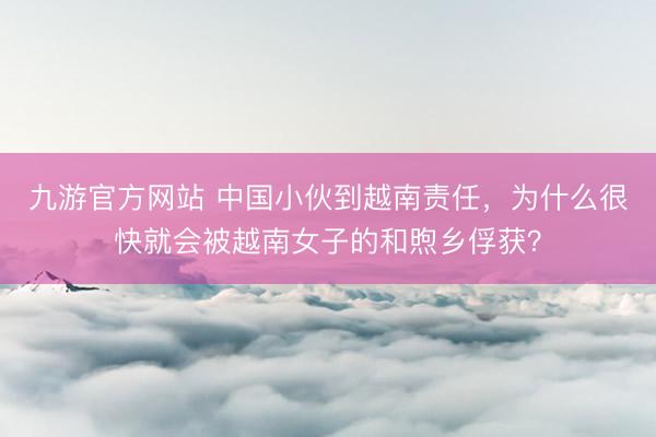 九游官方网站 中国小伙到越南责任，为什么很快就会被越南女子的和煦乡俘获？