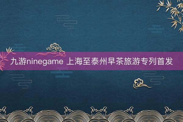 九游ninegame 上海至泰州早茶旅游专列首发