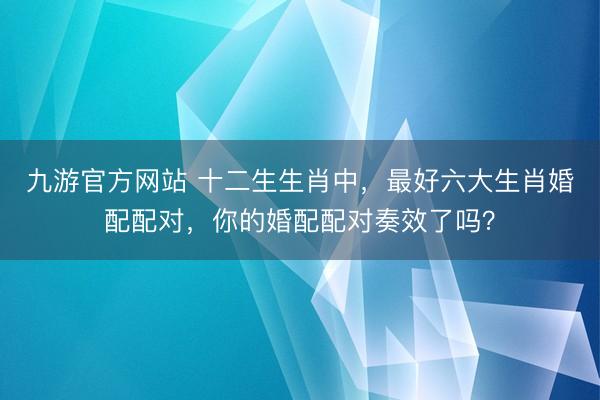 九游官方网站 十二生生肖中，最好六大生肖婚配配对，你的婚配配对奏效了吗？
