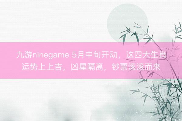 九游ninegame 5月中旬开动，这四大生肖运势上上吉，凶星隔离，钞票滚滚而来
