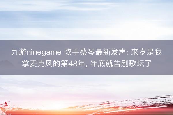 九游ninegame 歌手蔡琴最新发声: 来岁是我拿麦克风的第48年， 年底就告别歌坛了