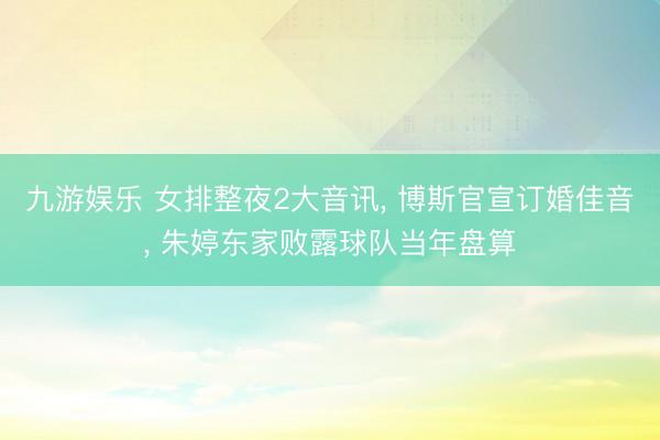 九游娱乐 女排整夜2大音讯， 博斯官宣订婚佳音， 朱婷东家败露球队当年盘算