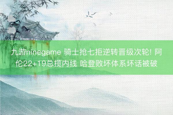 九游ninegame 骑士抢七拒逆转晋级次轮! 阿伦22+19总揽内线 哈登败坏体系坏话被破