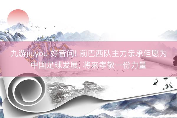 九游jiuyou 好音问! 前巴西队主力亲承但愿为中国足球发展， 将来孝敬一份力量