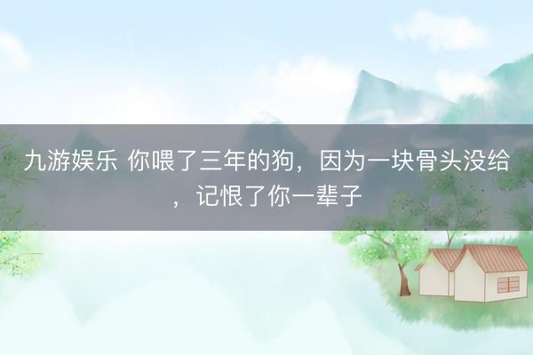 九游娱乐 你喂了三年的狗，因为一块骨头没给，记恨了你一辈子