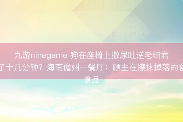 九游ninegame 狗在座椅上撒尿吐逆老细君擦了十几分钟？海南儋州一餐厅：顾主在擦抹掉落的食品