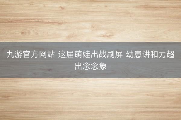 九游官方网站 这届萌娃出战刷屏 幼崽讲和力超出念念象