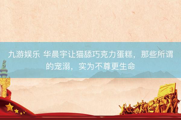 九游娱乐 华晨宇让猫舔巧克力蛋糕，那些所谓的宠溺，实为不尊更生命