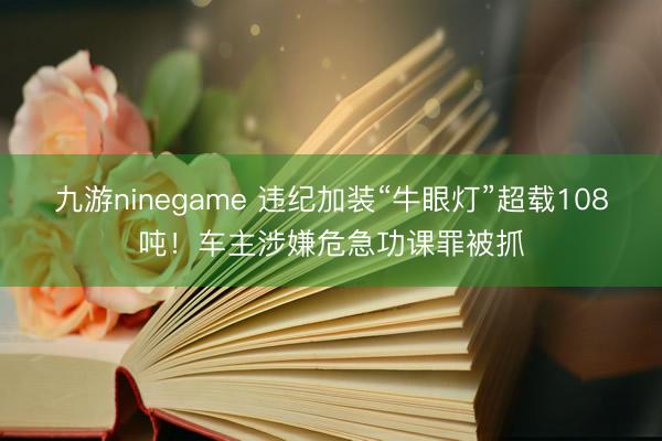 九游ninegame 违纪加装“牛眼灯”超载108吨！车主涉嫌危急功课罪被抓