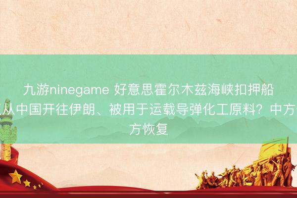 九游ninegame 好意思霍尔木兹海峡扣押船仅仅从中国开往伊朗、被用于运载导弹化工原料？中方恢复