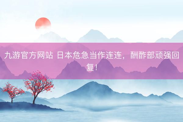 九游官方网站 日本危急当作连连，酬酢部顽强回复！