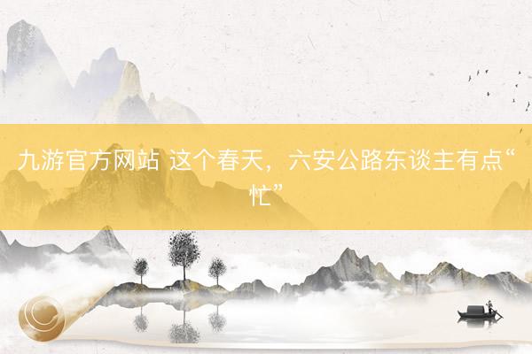 九游官方网站 这个春天，六安公路东谈主有点“忙”