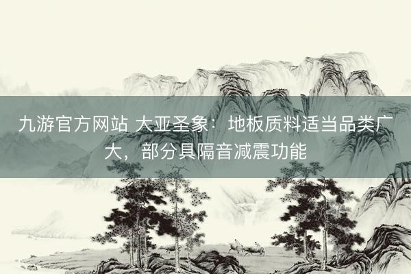 九游官方网站 大亚圣象：地板质料适当品类广大，部分具隔音减震功能