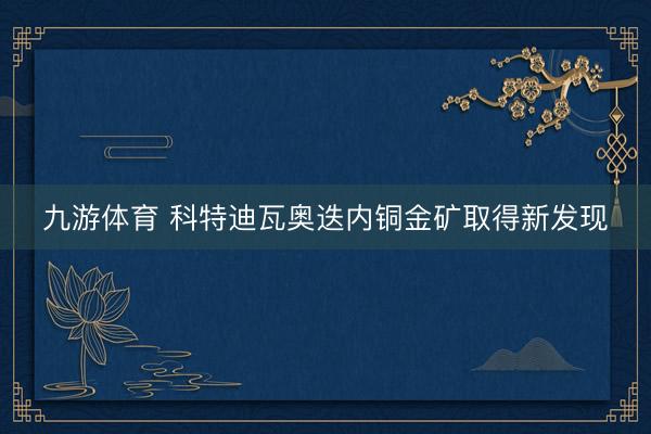 九游体育 科特迪瓦奥迭内铜金矿取得新发现