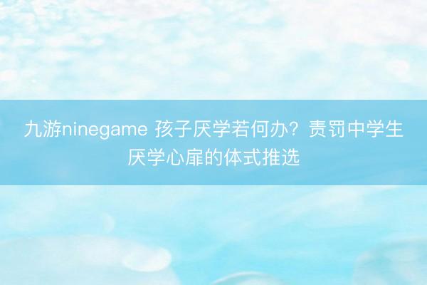 九游ninegame 孩子厌学若何办？责罚中学生厌学心扉的体式推选
